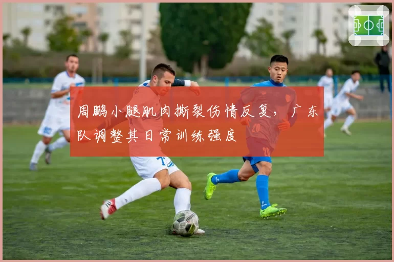 周鹏小腿肌肉撕裂伤情反复，广东队调整其日常训练强度