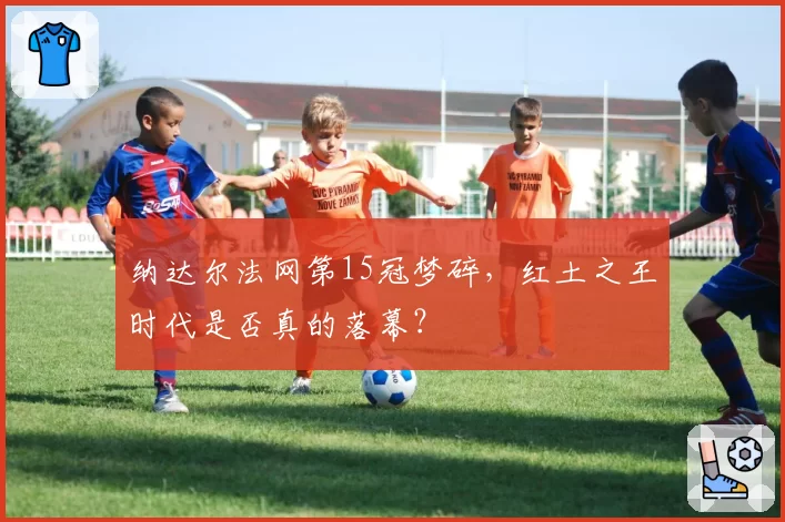 纳达尔法网第15冠梦碎，红土之王时代是否真的落幕？