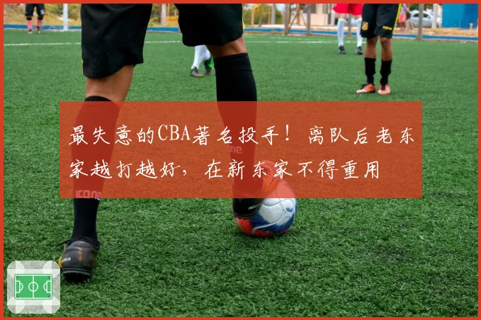 最失意的CBA著名投手！离队后老东家越打越好，在新东家不得重用