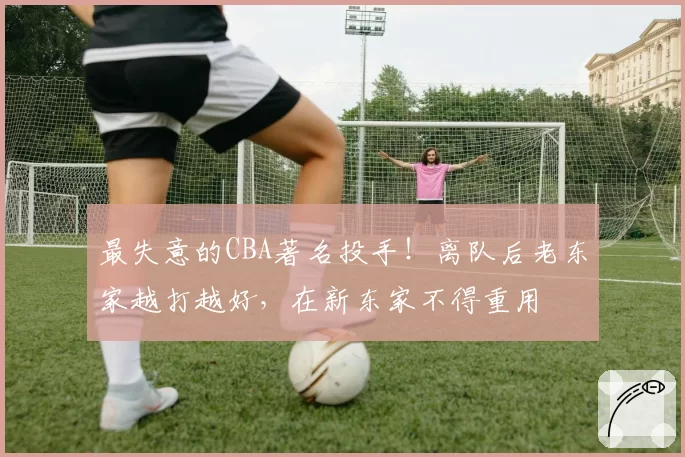 最失意的CBA著名投手！离队后老东家越打越好，在新东家不得重用