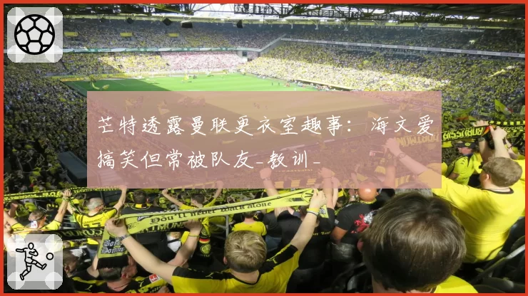 芒特透露曼联更衣室趣事：海文爱搞笑但常被队友_教训_