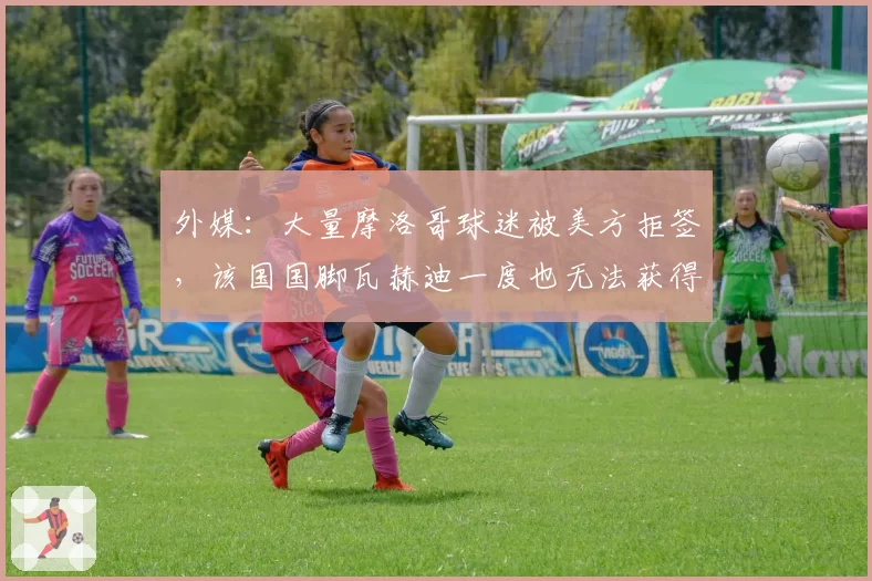 外媒：大量摩洛哥球迷被美方拒签，该国国脚瓦赫迪一度也无法获得美签