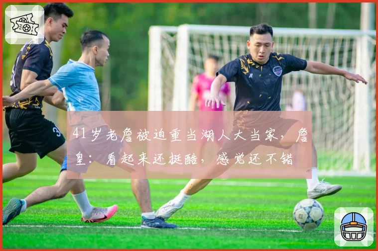 41岁老詹被迫重当湖人大当家,詹皇:看起来还挺酷,感觉还不错