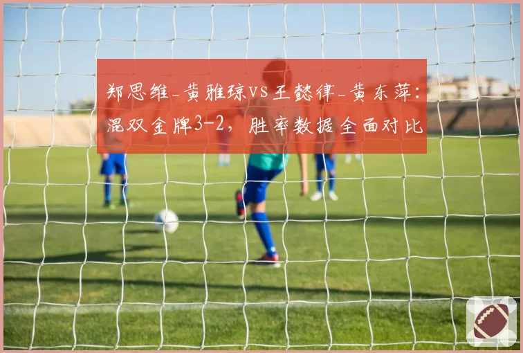 郑思维_黄雅琼vs王懿律_黄东萍：混双金牌3-2，胜率数据全面对比