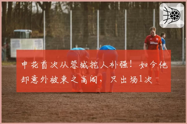 申花首次从蓉城挖人补强！如今他却意外被束之高阁，只出场1次