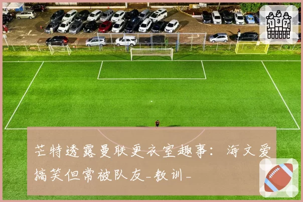 芒特透露曼联更衣室趣事：海文爱搞笑但常被队友_教训_