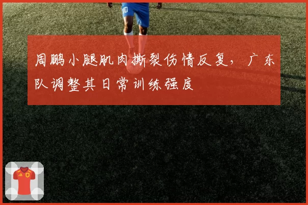 周鹏小腿肌肉撕裂伤情反复,广东队调整其日常训练强度