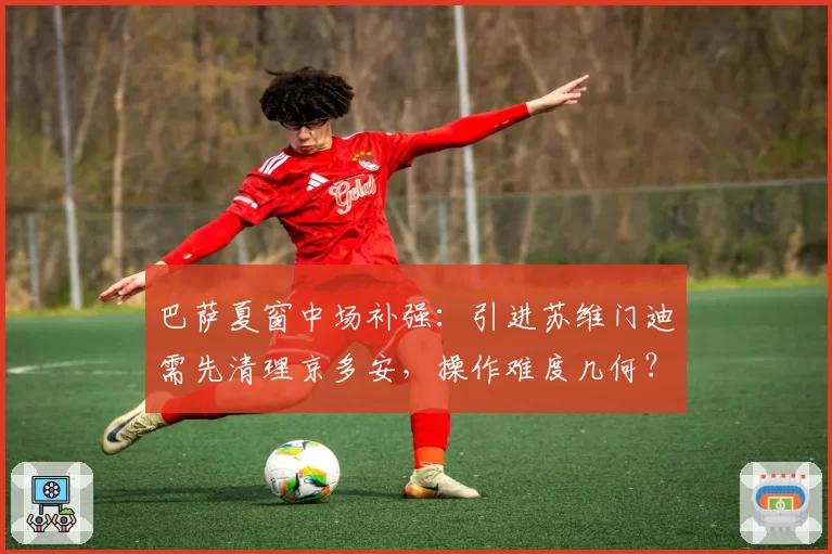 巴萨夏窗中场补强:引进苏维门迪需先清理京多安,操作难度几何?