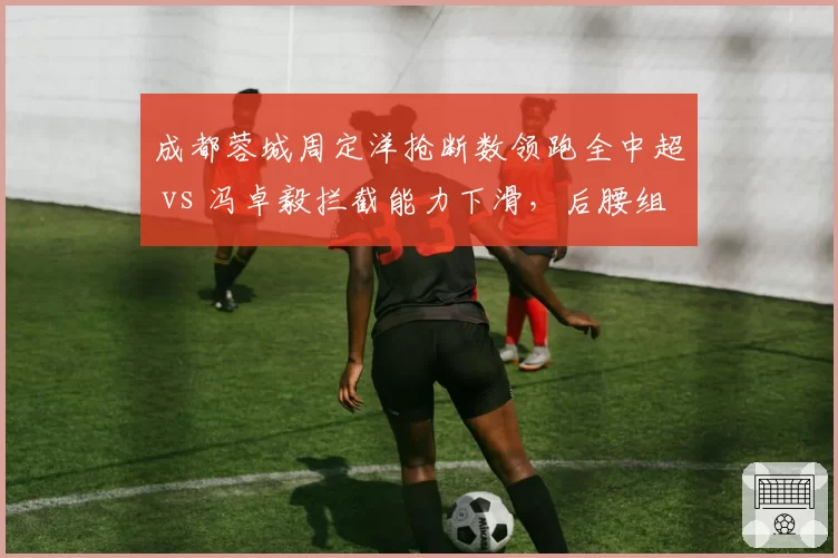 成都蓉城周定洋抢断数领跑全中超 vs 冯卓毅拦截能力下滑,后腰组合攻守失衡
