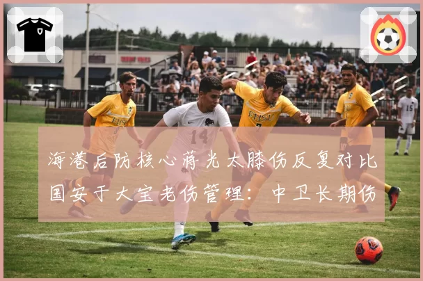 海港后防核心蒋光太膝伤反复对比国安于大宝老伤管理:中卫长期伤病史应对策略