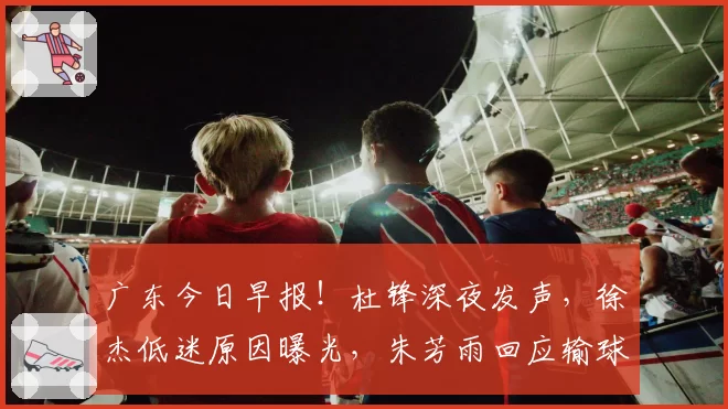 广东今日早报！杜锋深夜发声，徐杰低迷原因曝光，朱芳雨回应输球