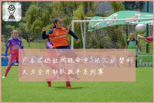 广东宏远杜润旺命中5记三分 替补火力全开助队扳平系列赛