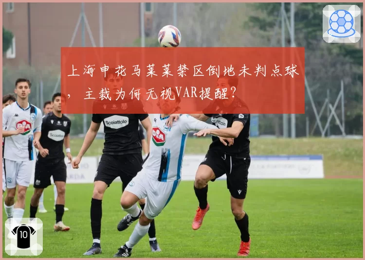 上海申花马莱莱禁区倒地未判点球,主裁为何无视VAR提醒?