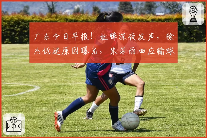 广东今日早报！杜锋深夜发声，徐杰低迷原因曝光，朱芳雨回应输球