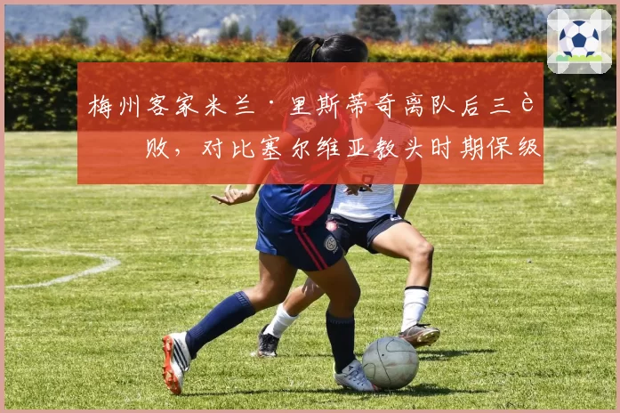 梅州客家米兰·里斯蒂奇离队后三连败,对比塞尔维亚教头时期保级经验的价值