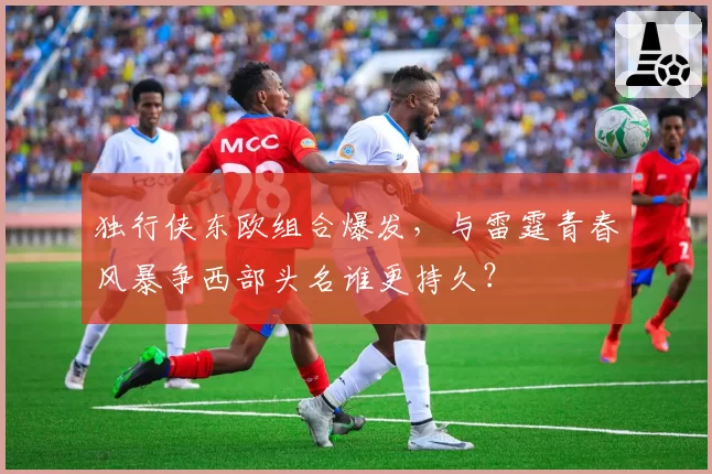 独行侠东欧组合爆发,与雷霆青春风暴争西部头名谁更持久?