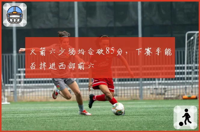 火箭六少场均合砍85分,下赛季能否挤进西部前六