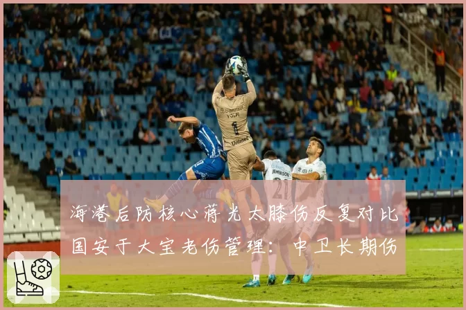 海港后防核心蒋光太膝伤反复对比国安于大宝老伤管理：中卫长期伤病史应对策略