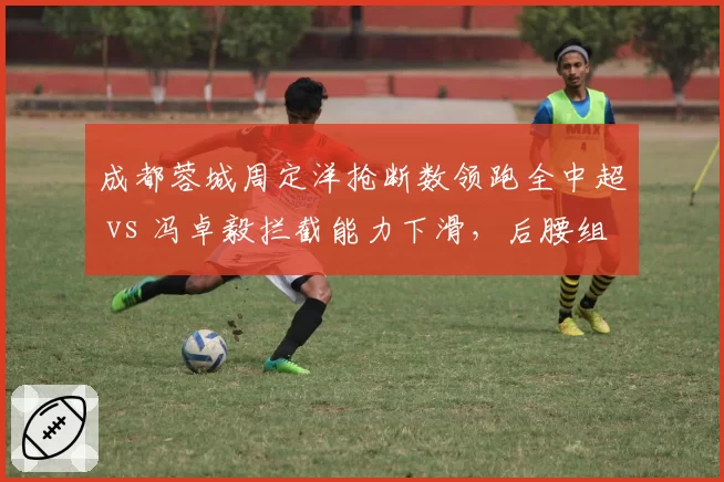 成都蓉城周定洋抢断数领跑全中超 vs 冯卓毅拦截能力下滑,后腰组合攻守失衡
