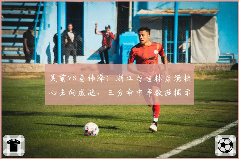 吴前vs姜伟泽：浙江与吉林后场核心去向成谜，三分命中率数据揭示价值