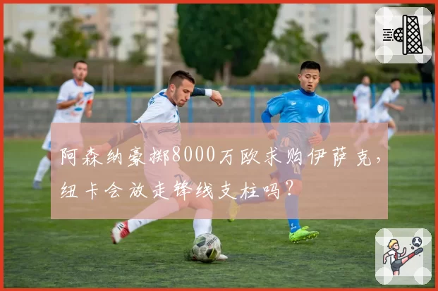 阿森纳豪掷8000万欧求购伊萨克，纽卡会放走锋线支柱吗？