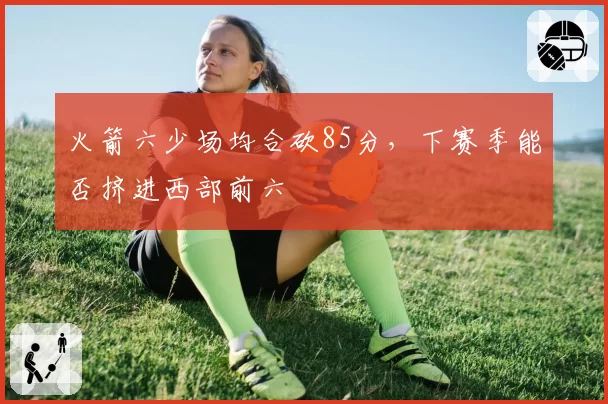 火箭六少场均合砍85分，下赛季能否挤进西部前六