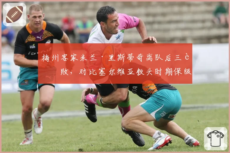 梅州客家米兰·里斯蒂奇离队后三连败,对比塞尔维亚教头时期保级经验的价值