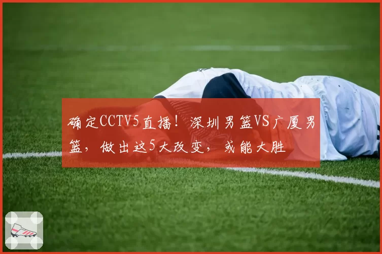确定CCTV5直播！深圳男篮VS广厦男篮，做出这5大改变，或能大胜