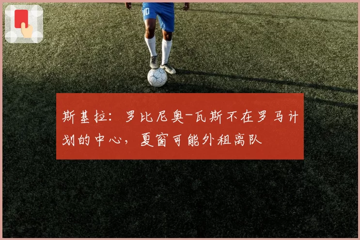 斯基拉：罗比尼奥-瓦斯不在罗马计划的中心，夏窗可能外租离队