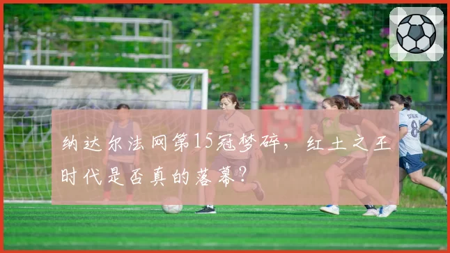 纳达尔法网第15冠梦碎,红土之王时代是否真的落幕?