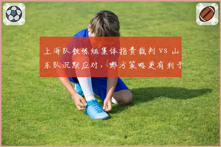 上海队教练组集体指责裁判 vs 山东队沉默应对，哪方策略更有利于球队？