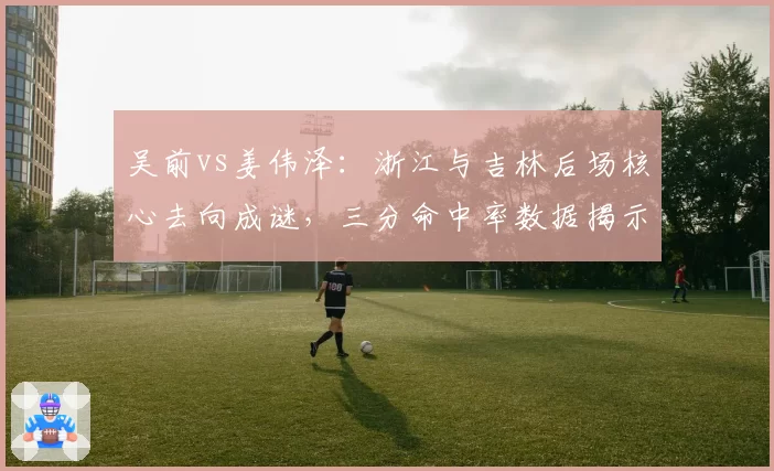 吴前vs姜伟泽：浙江与吉林后场核心去向成谜，三分命中率数据揭示价值
