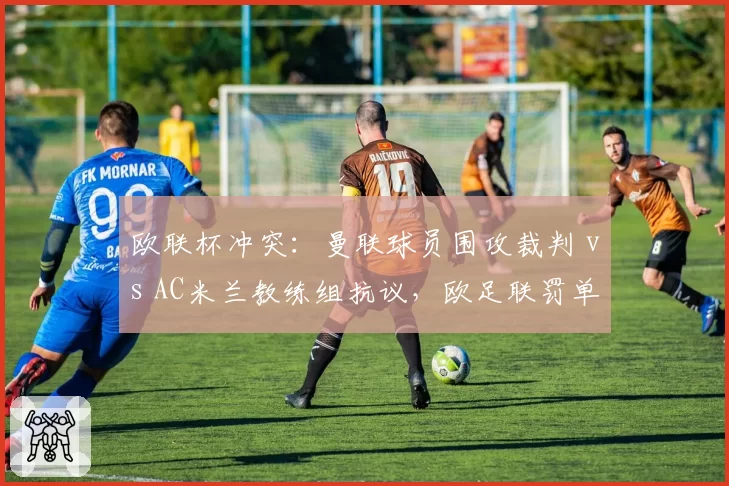 欧联杯冲突：曼联球员围攻裁判 vs AC米兰教练组抗议，欧足联罚单轻重不一