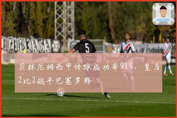 贝林厄姆西甲传球成功率91%,皇马2比2战平巴塞罗那