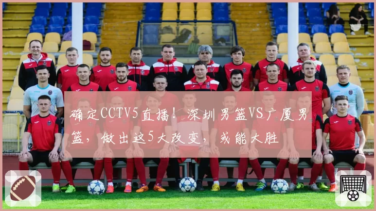 确定CCTV5直播！深圳男篮VS广厦男篮，做出这5大改变，或能大胜