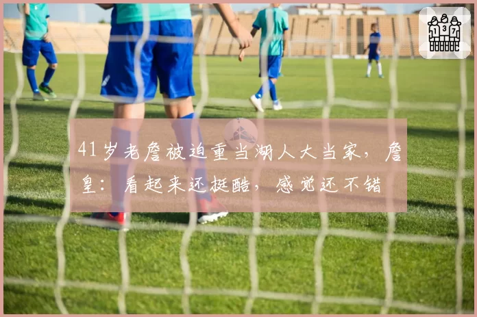 41岁老詹被迫重当湖人大当家,詹皇:看起来还挺酷,感觉还不错