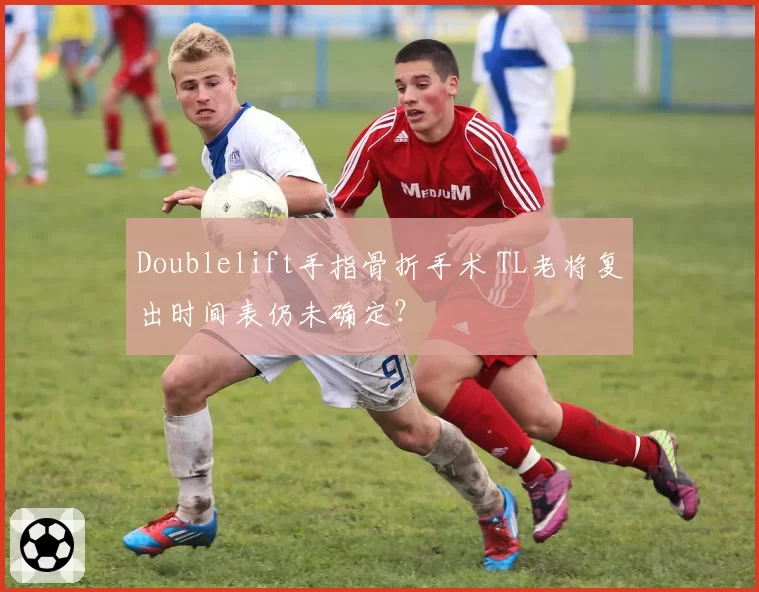 Doublelift手指骨折手术 TL老将复出时间表仍未确定?