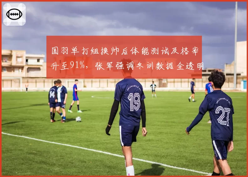 国羽单打组换帅后体能测试及格率升至91%，张军强调冬训数据全透明