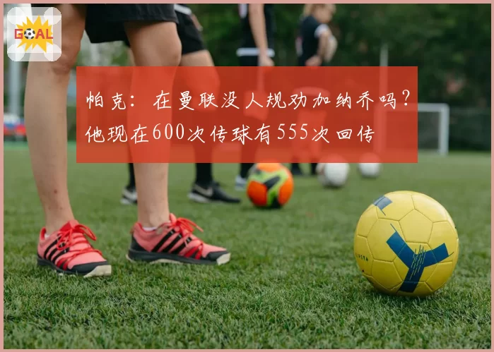 帕克：在曼联没人规劝加纳乔吗？他现在600次传球有555次回传