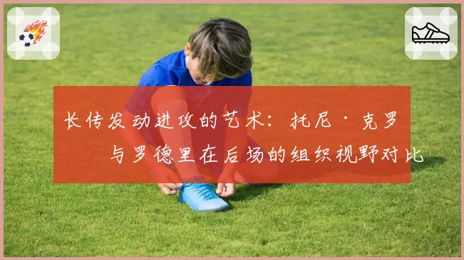长传发动进攻的艺术：托尼·克罗斯与罗德里在后场的组织视野对比